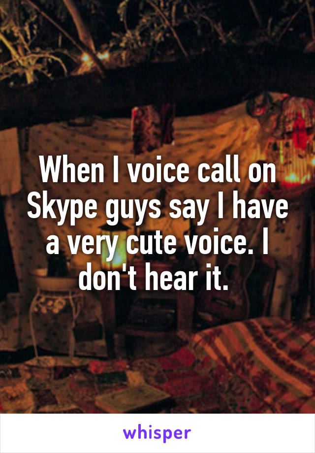 When I voice call on Skype guys say I have a very cute voice. I don't hear it. 