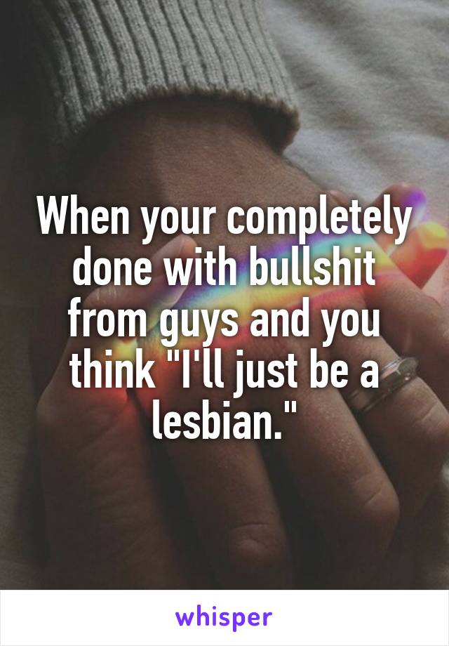When your completely done with bullshit from guys and you think "I'll just be a lesbian."