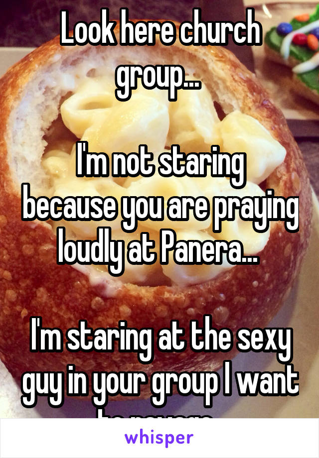 Look here church group... 

I'm not staring because you are praying loudly at Panera... 

I'm staring at the sexy guy in your group I want to ravage. 