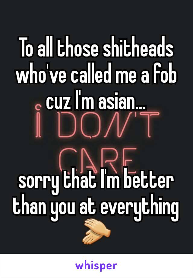 To all those shitheads who've called me a fob cuz I'm asian...


sorry that I'm better than you at everything 👏