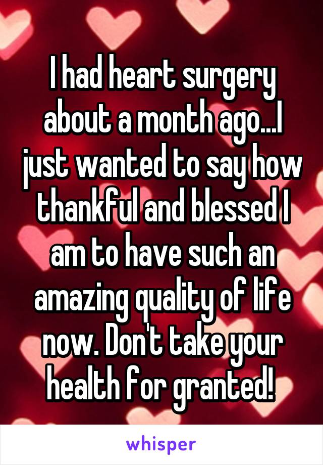 I had heart surgery about a month ago...I just wanted to say how thankful and blessed I am to have such an amazing quality of life now. Don't take your health for granted! 