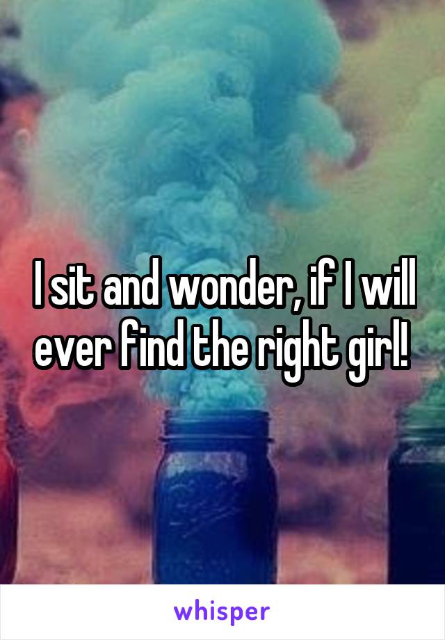 I sit and wonder, if I will ever find the right girl! 
