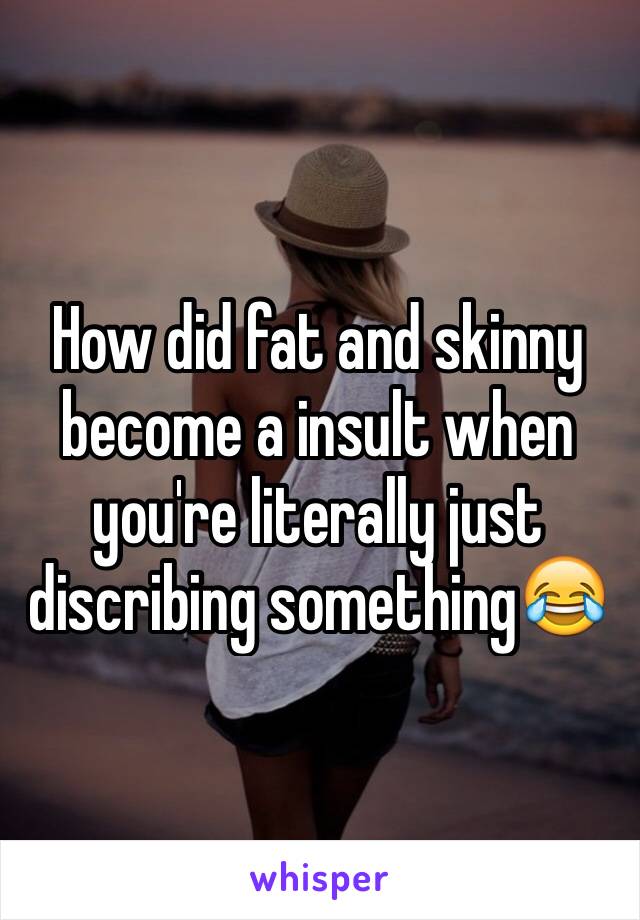 How did fat and skinny become a insult when you're literally just discribing something😂