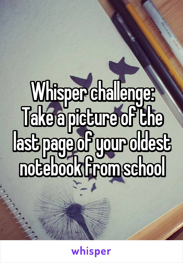 Whisper challenge:
Take a picture of the last page of your oldest notebook from school