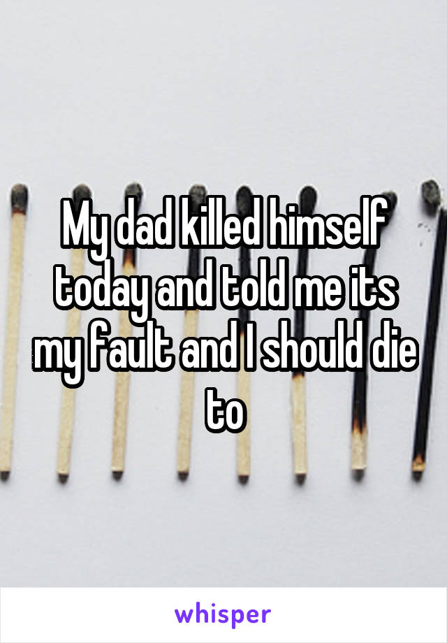 My dad killed himself today and told me its my fault and I should die to