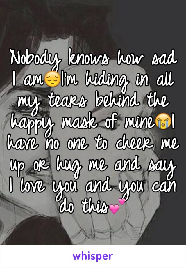 Nobody knows how sad I am😔I'm hiding in all my tears behind the happy mask of mine😭I have no one to cheer me up or hug me and say I love you and you can do this💕