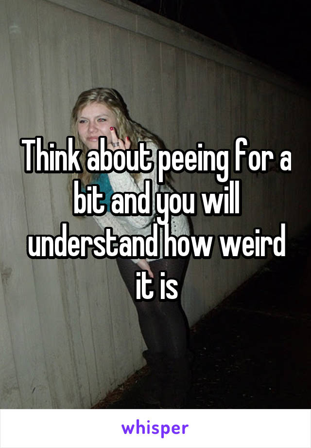 Think about peeing for a bit and you will understand how weird it is