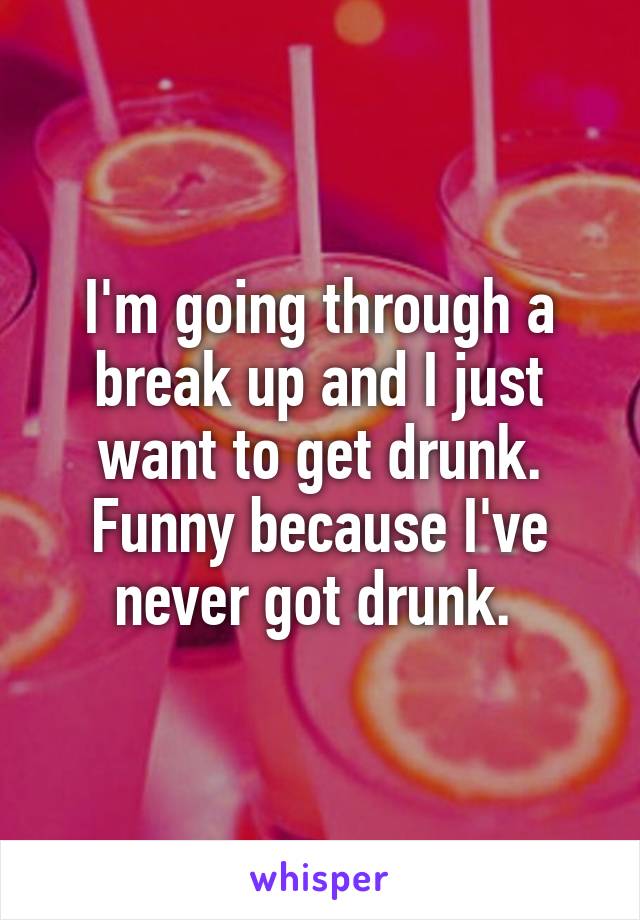 I'm going through a break up and I just want to get drunk. Funny because I've never got drunk. 