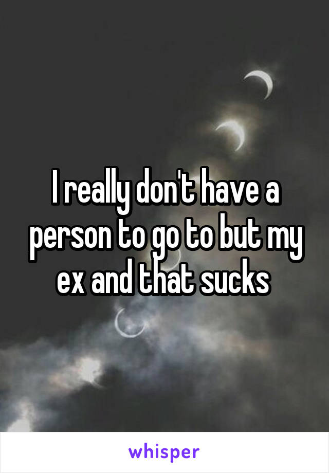 I really don't have a person to go to but my ex and that sucks 