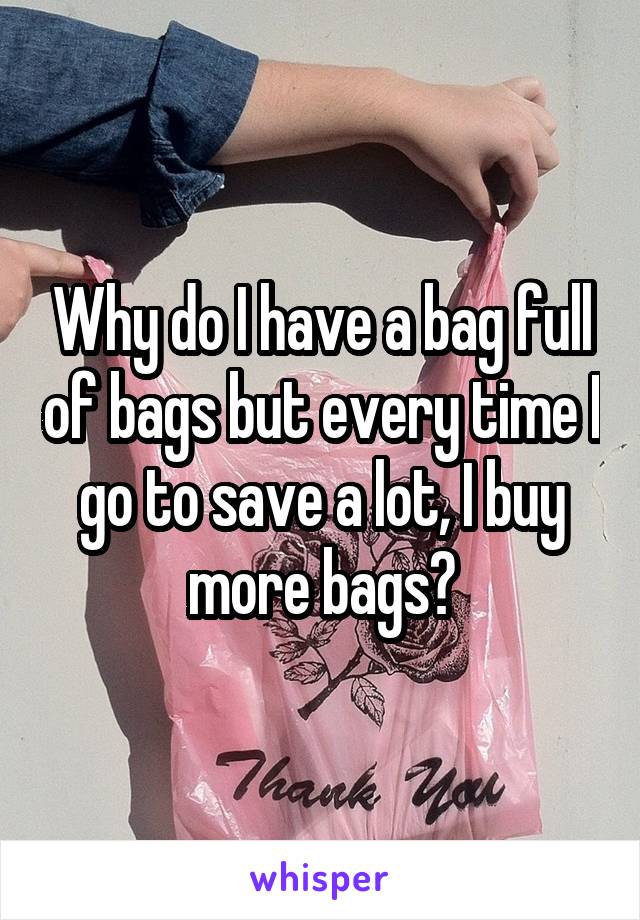 Why do I have a bag full of bags but every time I go to save a lot, I buy more bags?