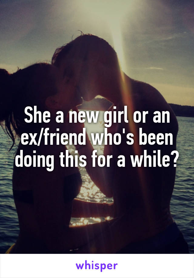 She a new girl or an ex/friend who's been doing this for a while?