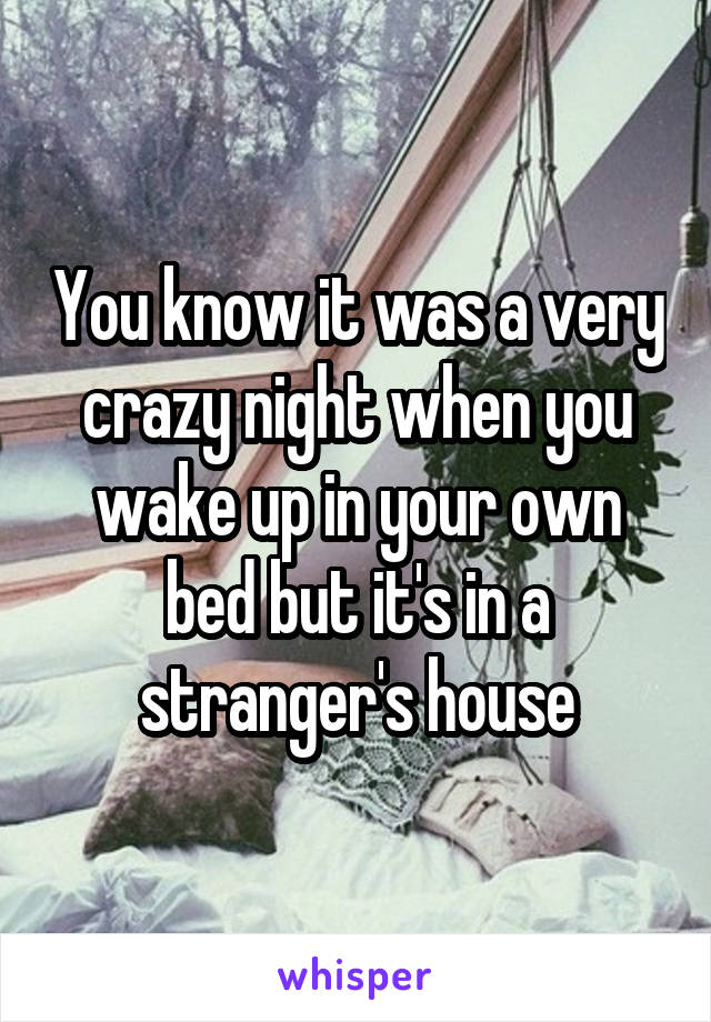 You know it was a very crazy night when you wake up in your own bed but it's in a stranger's house