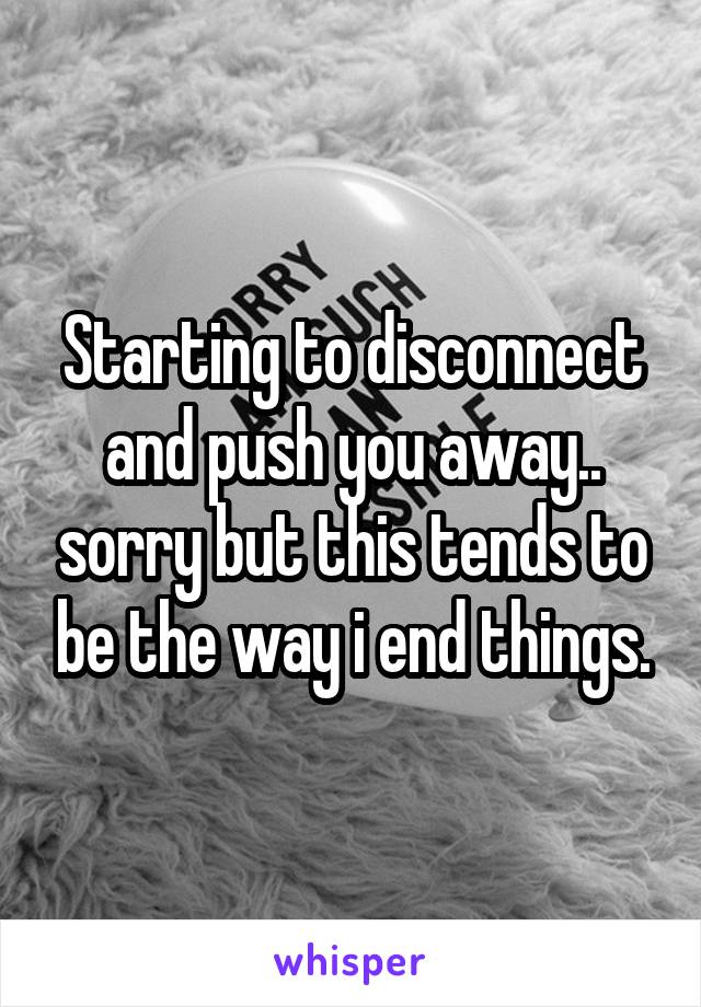 Starting to disconnect and push you away.. sorry but this tends to be the way i end things.