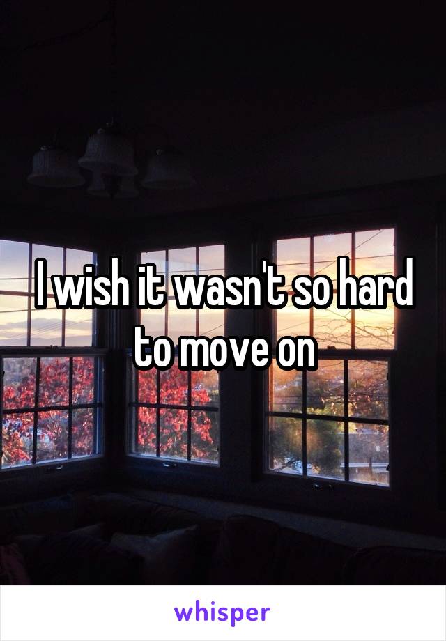 I wish it wasn't so hard to move on