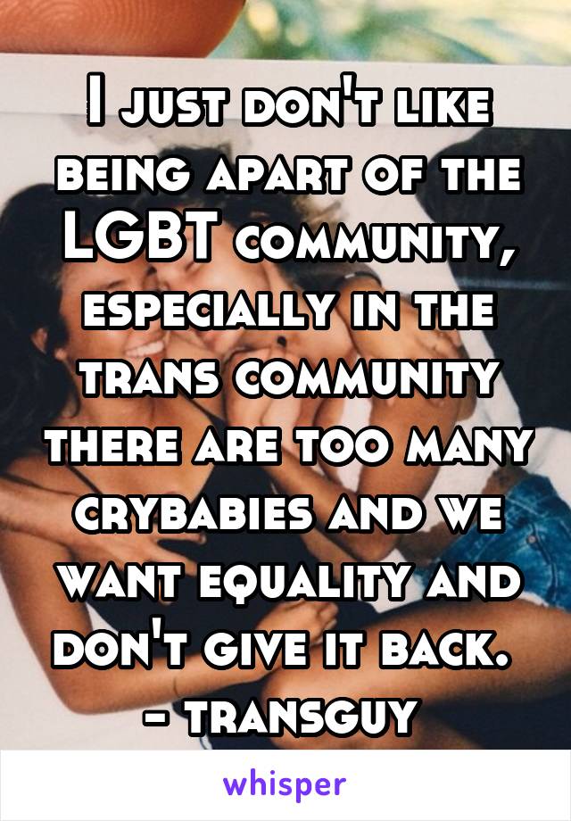 I just don't like being apart of the LGBT community, especially in the trans community there are too many crybabies and we want equality and don't give it back. 
- transguy 