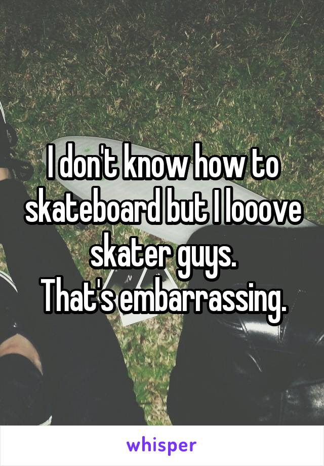 I don't know how to skateboard but I looove skater guys.
That's embarrassing.