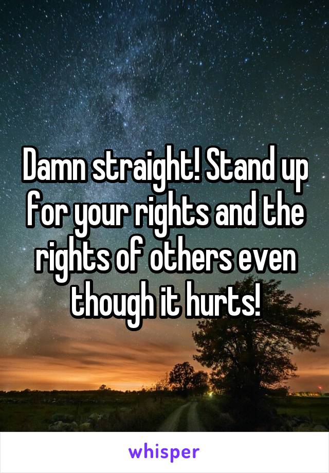 Damn straight! Stand up for your rights and the rights of others even though it hurts!