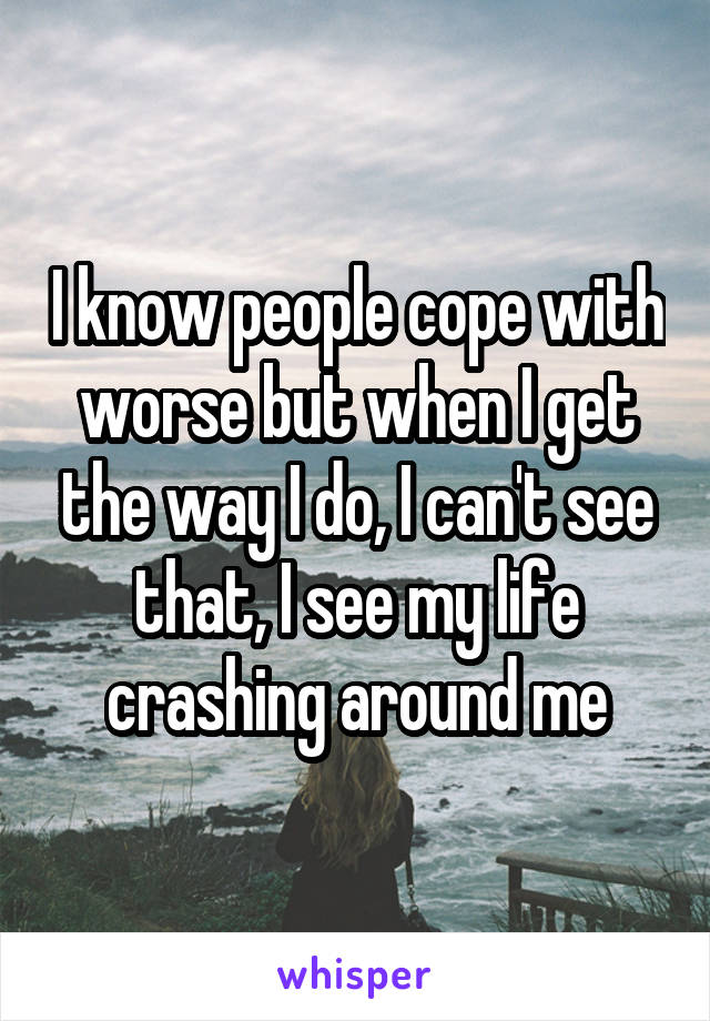 I know people cope with worse but when I get the way I do, I can't see that, I see my life crashing around me