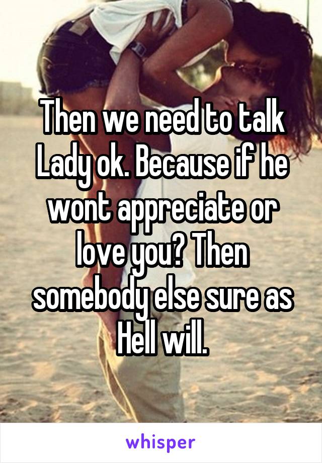 Then we need to talk Lady ok. Because if he wont appreciate or love you? Then somebody else sure as Hell will.