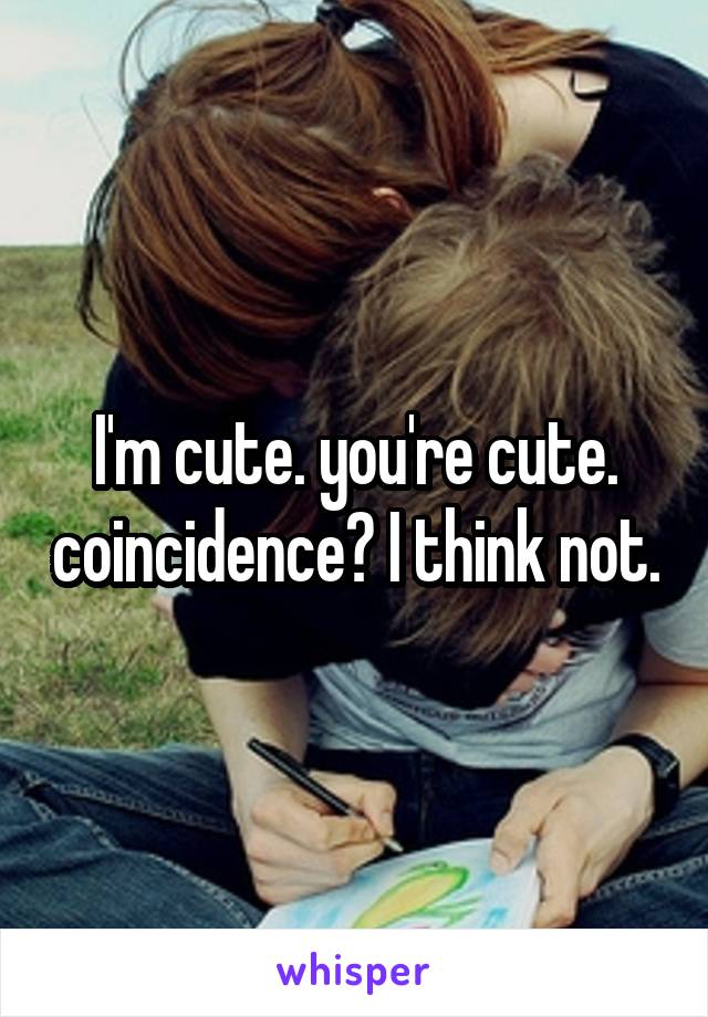 I'm cute. you're cute. coincidence? I think not.