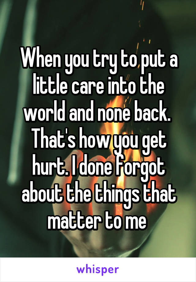 When you try to put a little care into the world and none back.  That's how you get hurt. I done forgot about the things that matter to me 