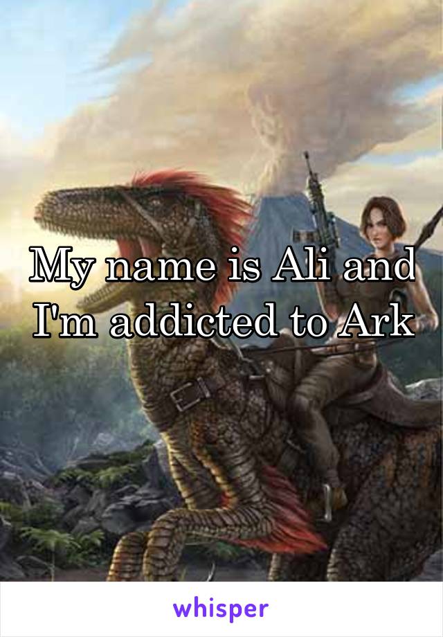 My name is Ali and I'm addicted to Ark 