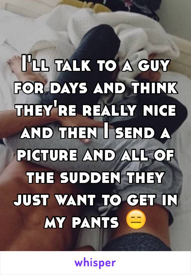 I'll talk to a guy for days and think they're really nice and then I send a picture and all of the sudden they just want to get in my pants 😑