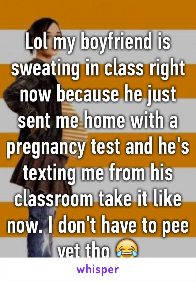 Lol my boyfriend is sweating in class right now because he just sent me home with a pregnancy test and he's texting me from his classroom take it like now. I don't have to pee yet tho 😂