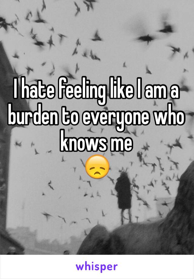 I hate feeling like I am a burden to everyone who knows me 
😞