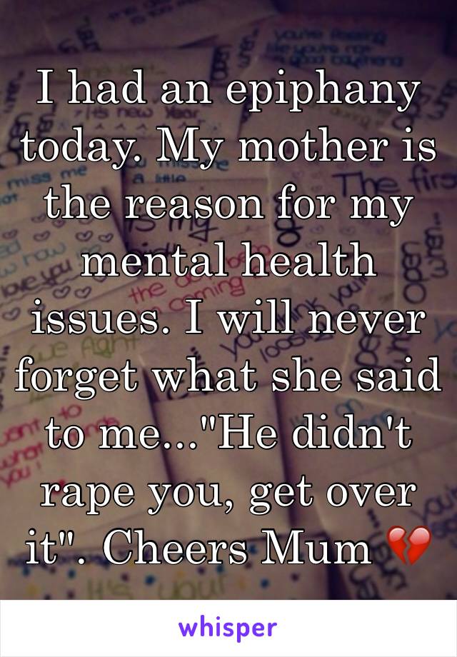 I had an epiphany today. My mother is the reason for my mental health issues. I will never forget what she said to me..."He didn't rape you, get over it". Cheers Mum 💔