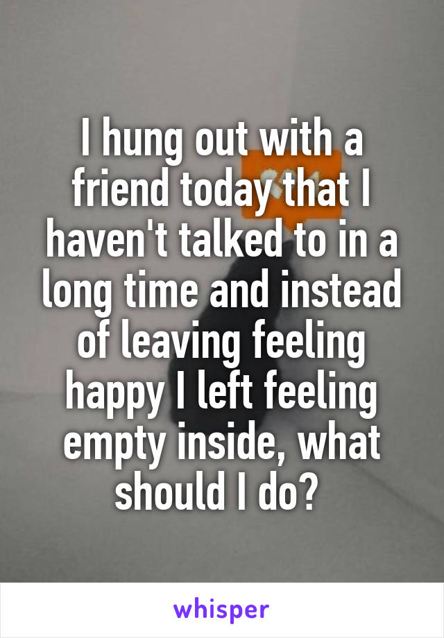 I hung out with a friend today that I haven't talked to in a long time and instead of leaving feeling happy I left feeling empty inside, what should I do? 