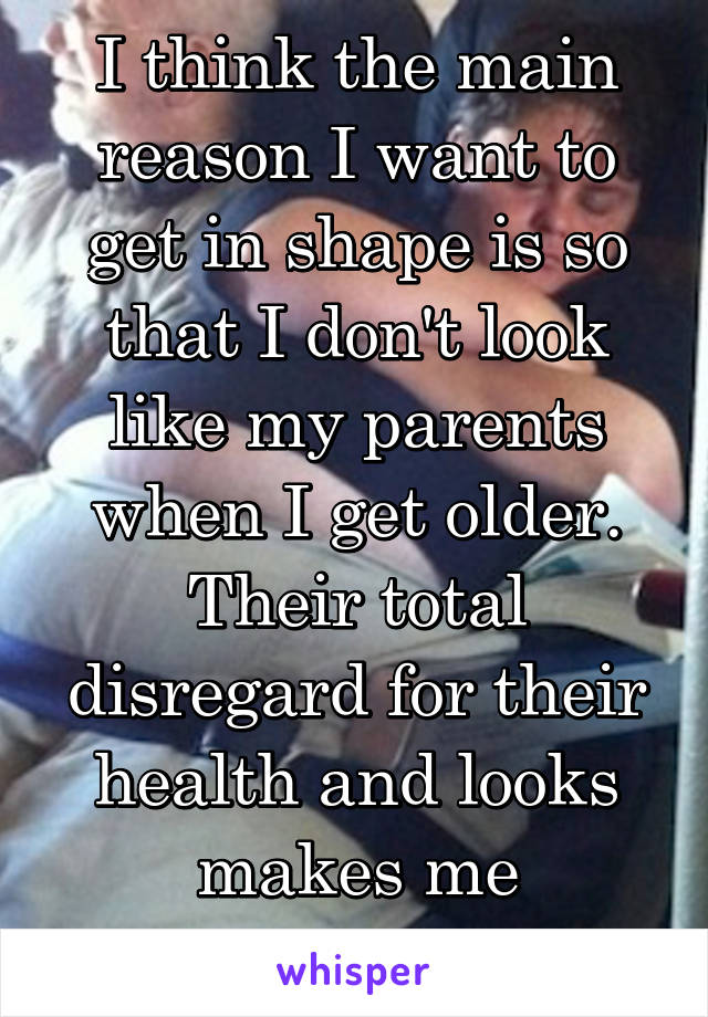 I think the main reason I want to get in shape is so that I don't look like my parents when I get older. Their total disregard for their health and looks makes me ashamed. 