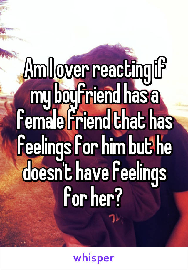 Am I over reacting if my boyfriend has a female friend that has feelings for him but he doesn't have feelings for her? 