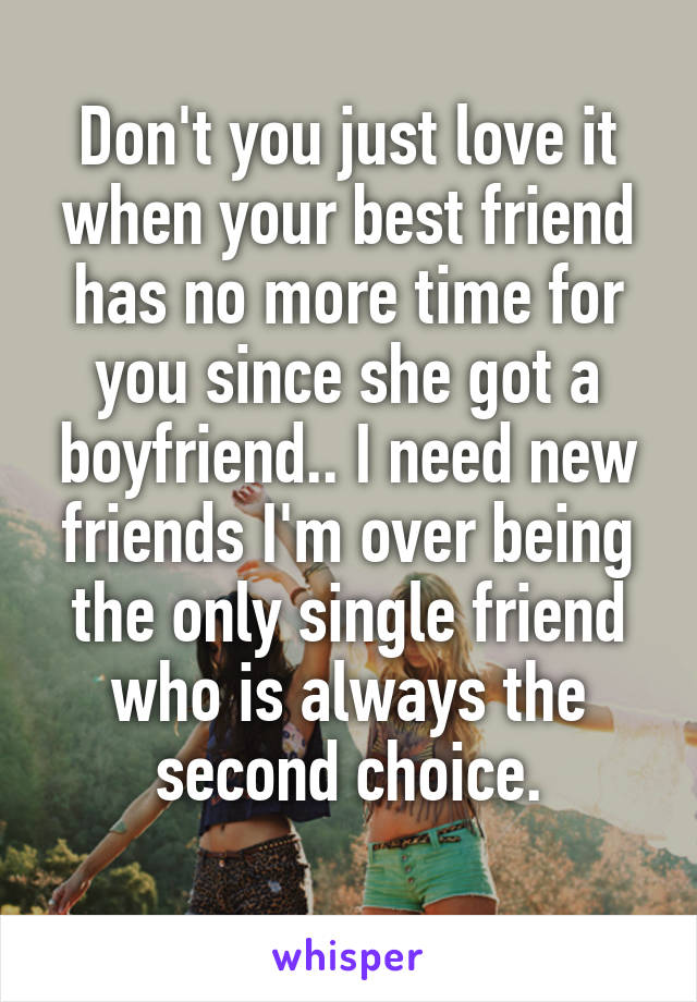 Don't you just love it when your best friend has no more time for you since she got a boyfriend.. I need new friends I'm over being the only single friend who is always the second choice.
