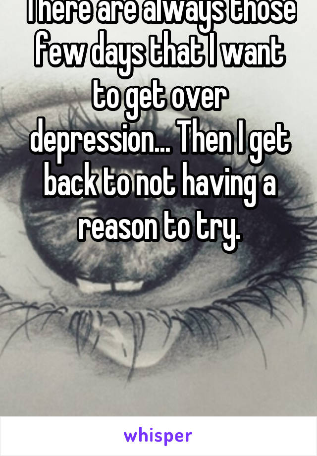 There are always those few days that I want to get over depression... Then I get back to not having a reason to try.





