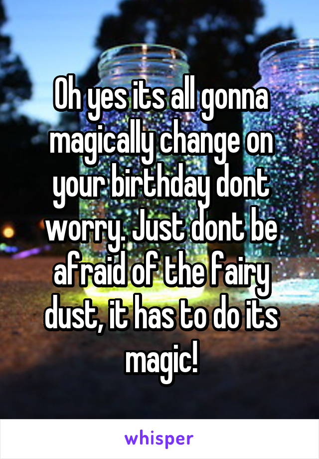 Oh yes its all gonna magically change on your birthday dont worry. Just dont be afraid of the fairy dust, it has to do its magic!