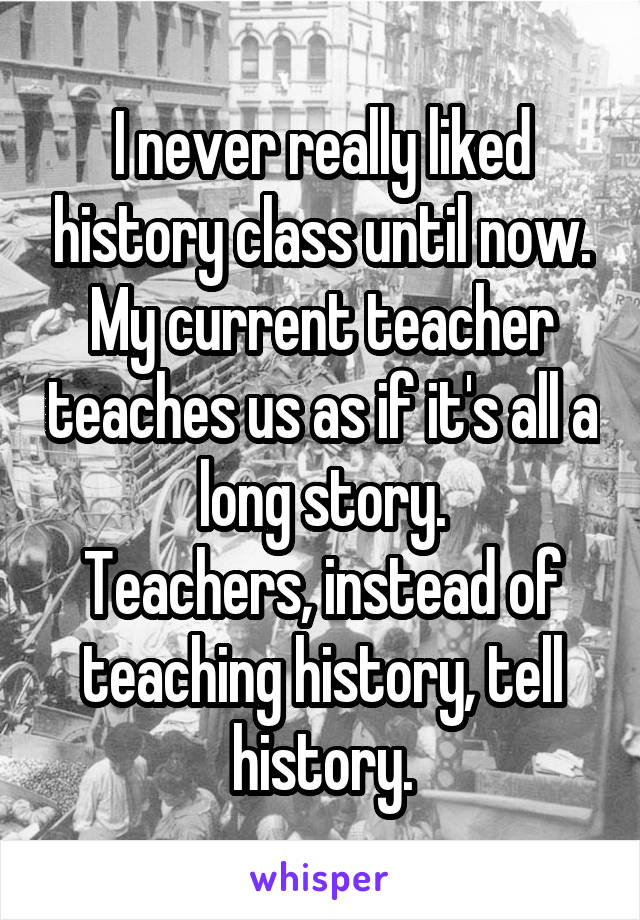 I never really liked history class until now. My current teacher teaches us as if it's all a long story.
Teachers, instead of teaching history, tell history.