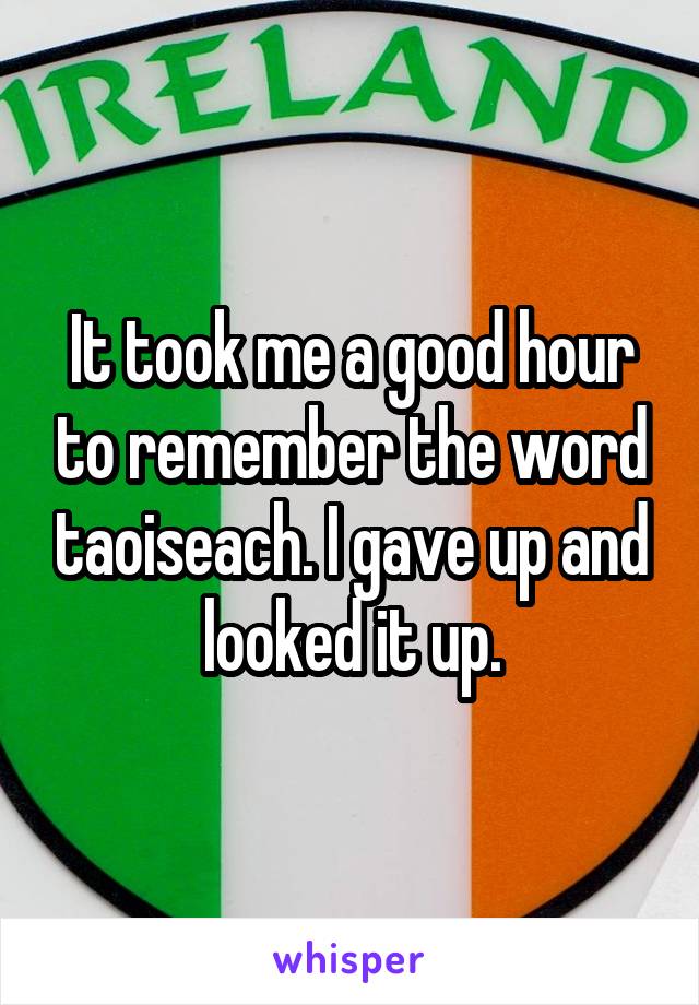 It took me a good hour to remember the word taoiseach. I gave up and looked it up.