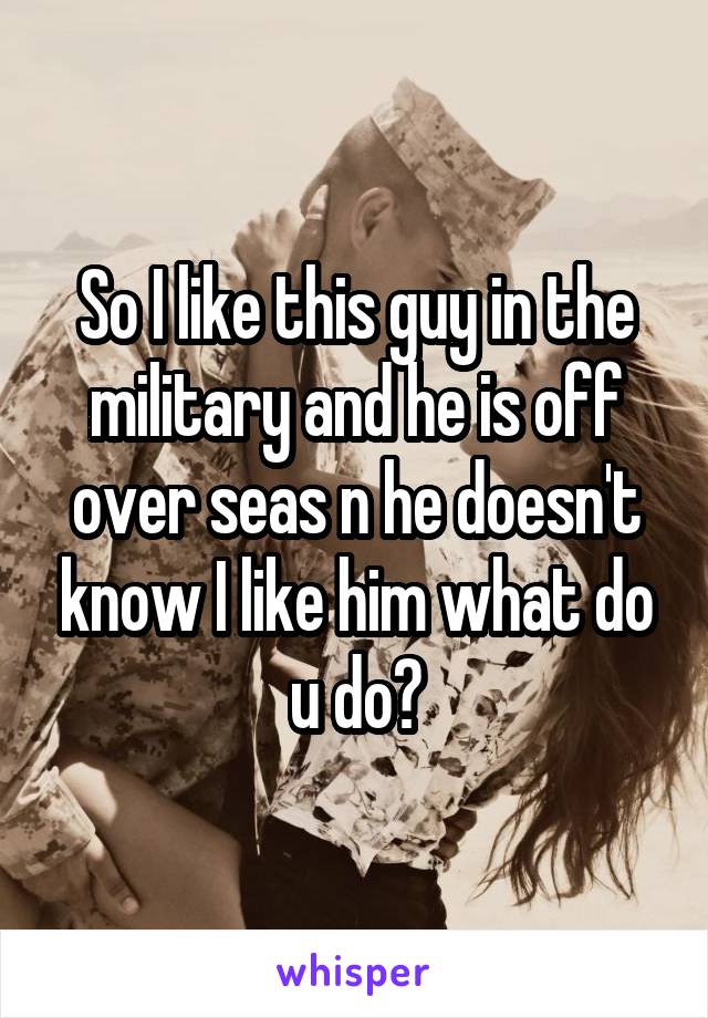 So I like this guy in the military and he is off over seas n he doesn't know I like him what do u do?