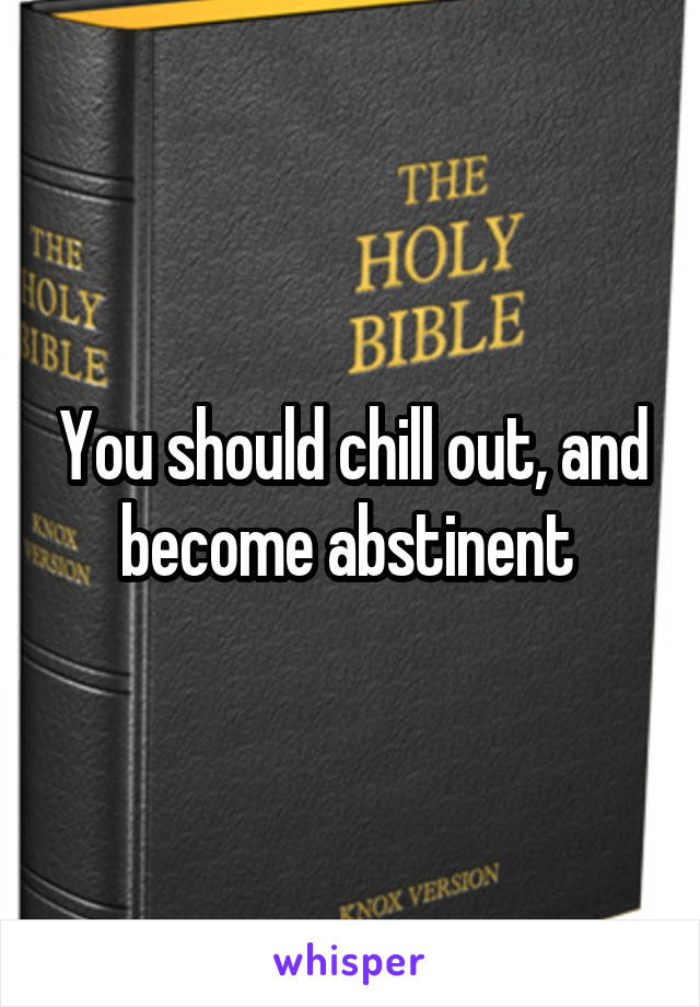 You should chill out, and become abstinent 