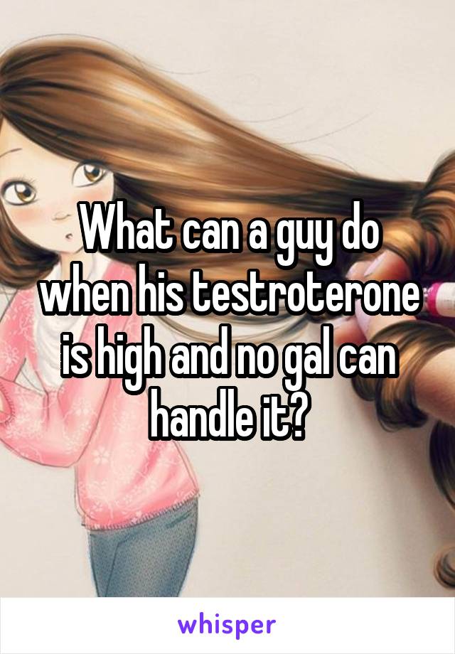 What can a guy do when his testroterone is high and no gal can handle it?