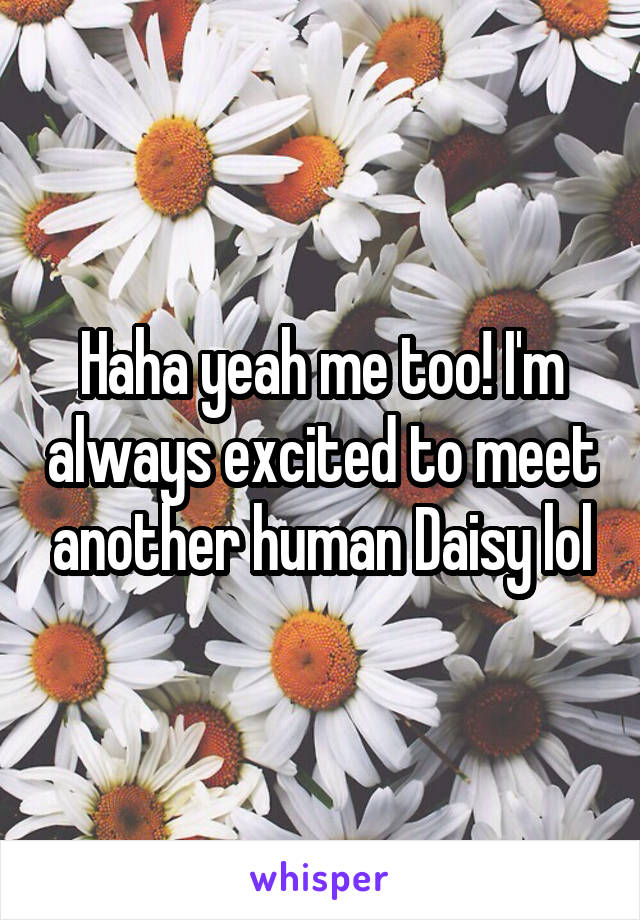 Haha yeah me too! I'm always excited to meet another human Daisy lol