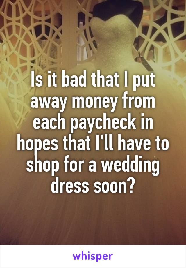 Is it bad that I put away money from each paycheck in hopes that I'll have to shop for a wedding dress soon?