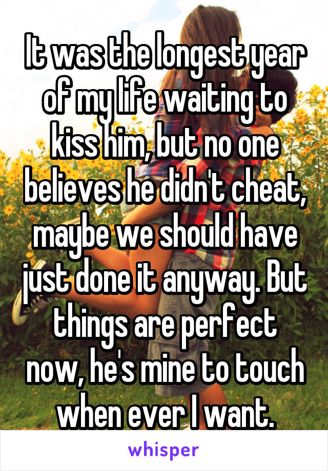 It was the longest year of my life waiting to kiss him, but no one believes he didn't cheat, maybe we should have just done it anyway. But things are perfect now, he's mine to touch when ever I want.