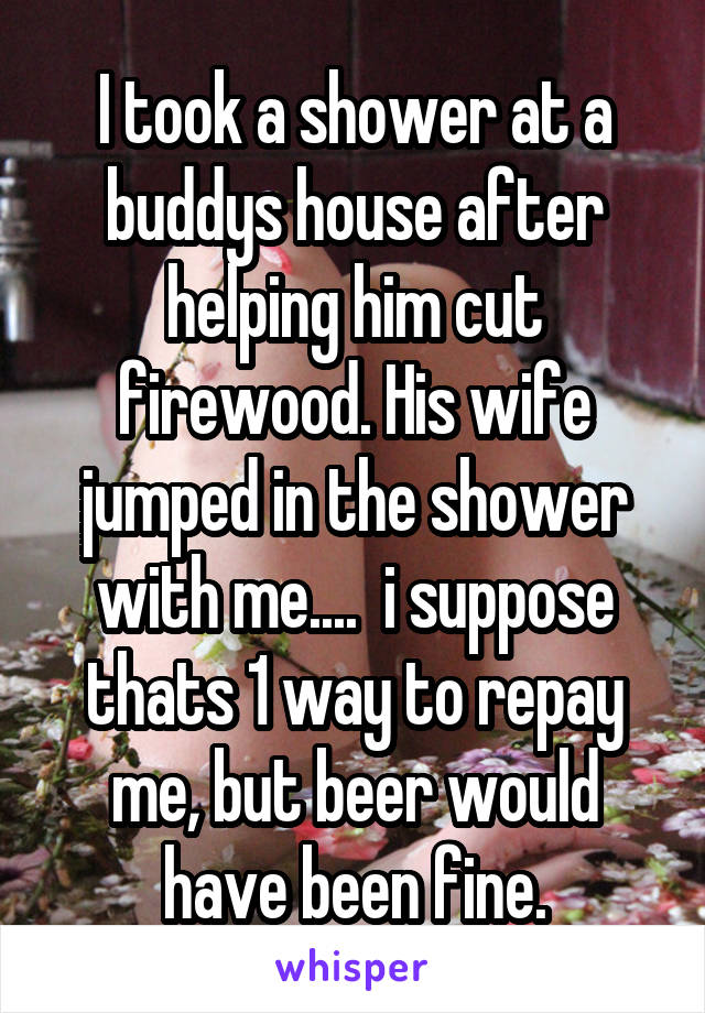I took a shower at a buddys house after helping him cut firewood. His wife jumped in the shower with me....  i suppose thats 1 way to repay me, but beer would have been fine.