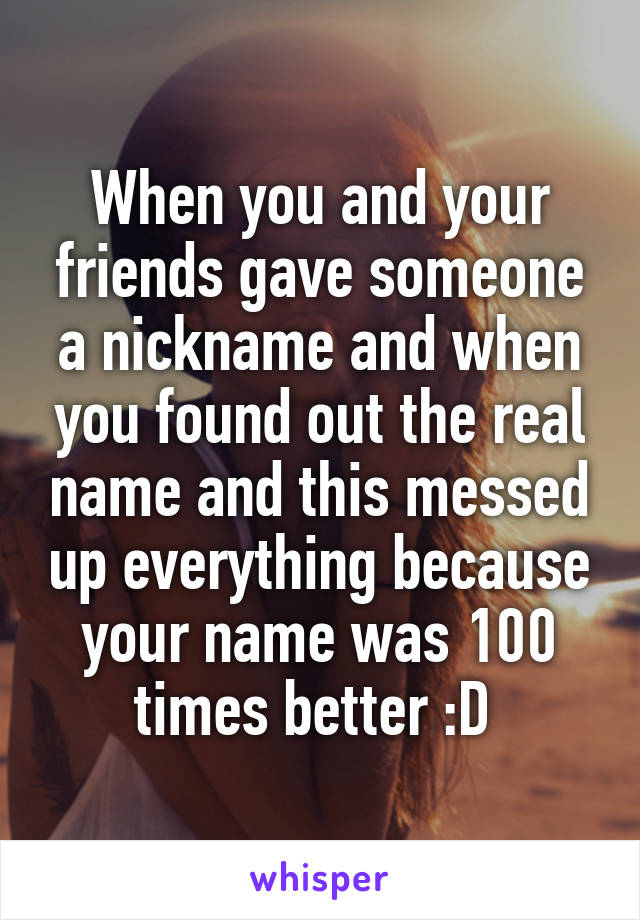 When you and your friends gave someone a nickname and when you found out the real name and this messed up everything because your name was 100 times better :D 