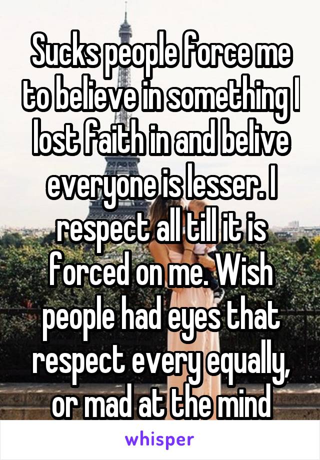 Sucks people force me to believe in something I lost faith in and belive everyone is lesser. I respect all till it is forced on me. Wish people had eyes that respect every equally, or mad at the mind