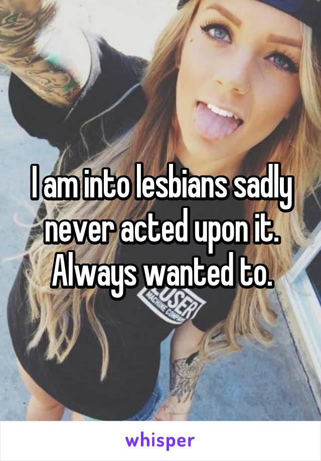 I am into lesbians sadly never acted upon it. Always wanted to.