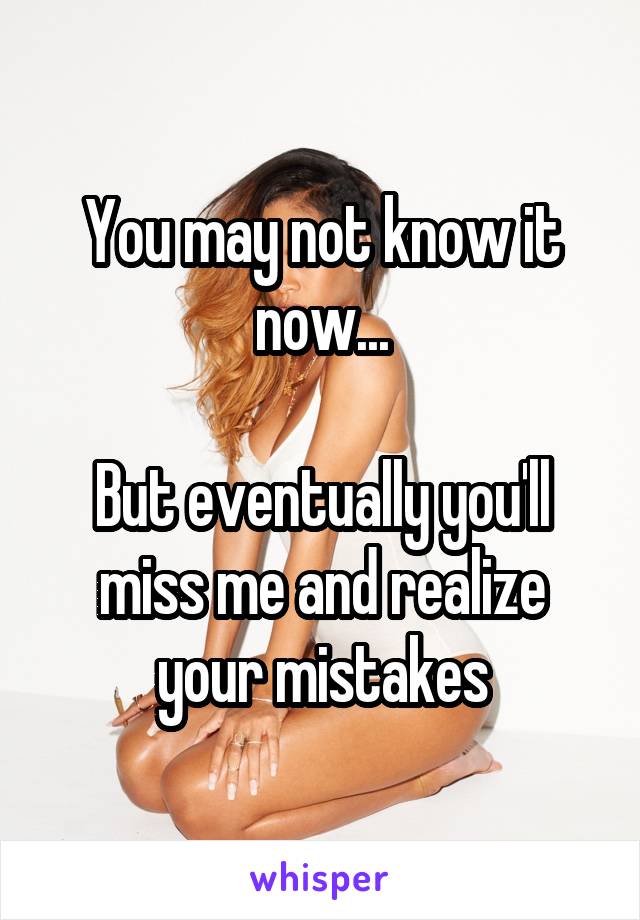 You may not know it now...

But eventually you'll miss me and realize your mistakes