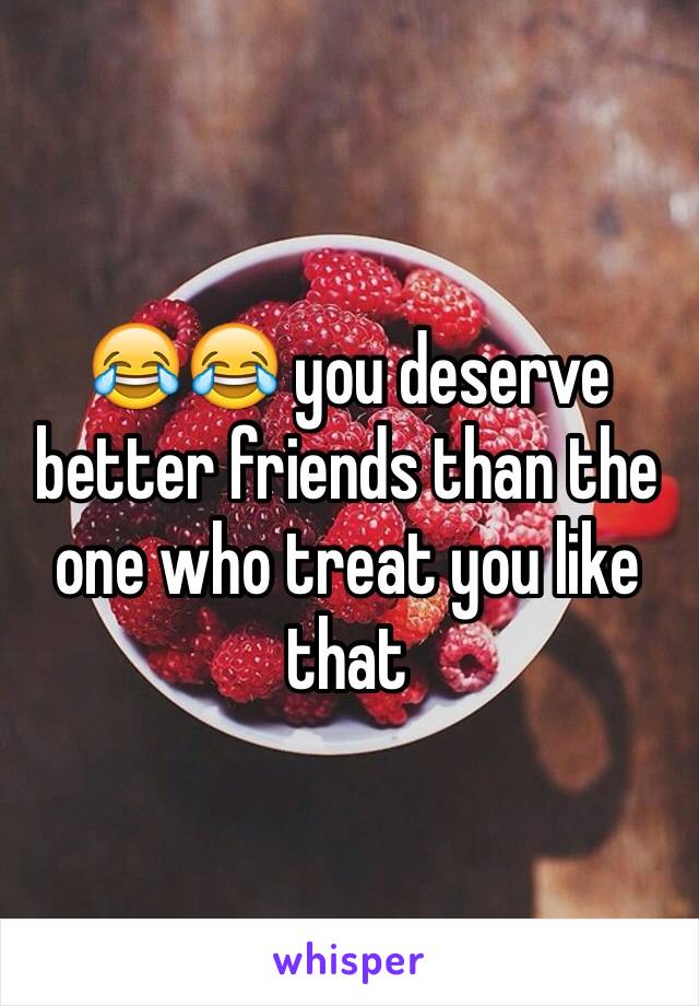 😂😂 you deserve better friends than the one who treat you like that